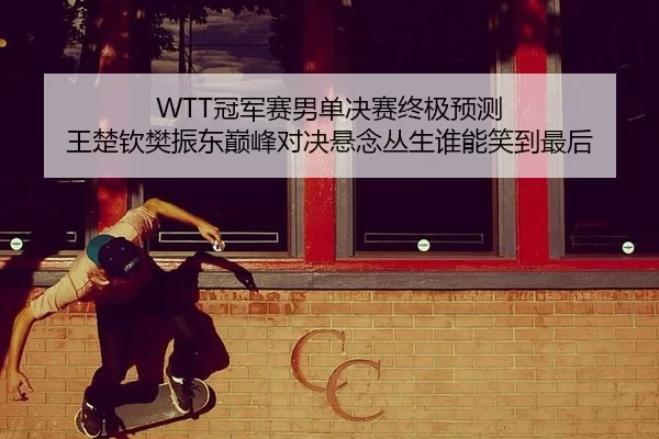 WTT冠军赛男单决赛终极预测 王楚钦樊振东巅峰对决悬念丛生谁能笑到最后