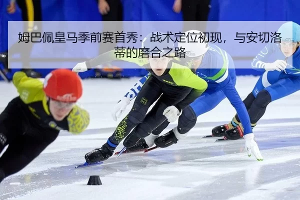 姆巴佩皇马季前赛首秀：战术定位初现，与安切洛蒂的磨合之路