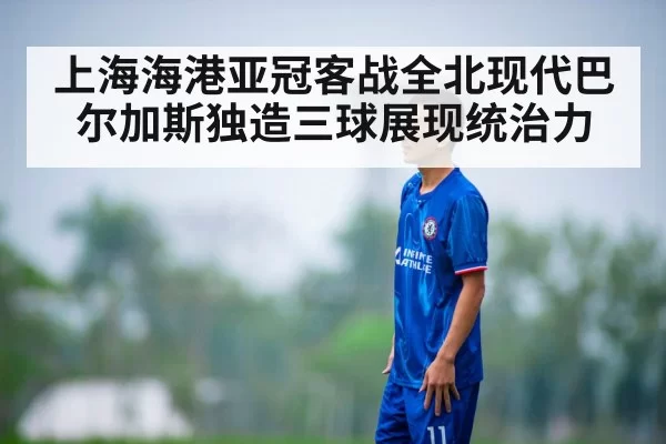 上海海港亚冠客战全北现代巴尔加斯独造三球展现统治力