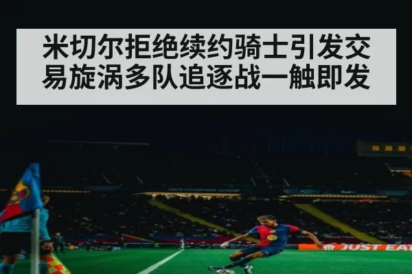 米切尔拒绝续约骑士引发交易旋涡多队追逐战一触即发